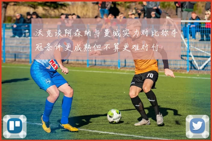 沃克谈阿森纳与曼城实力对比称夺冠条件更成熟但不算更难对付