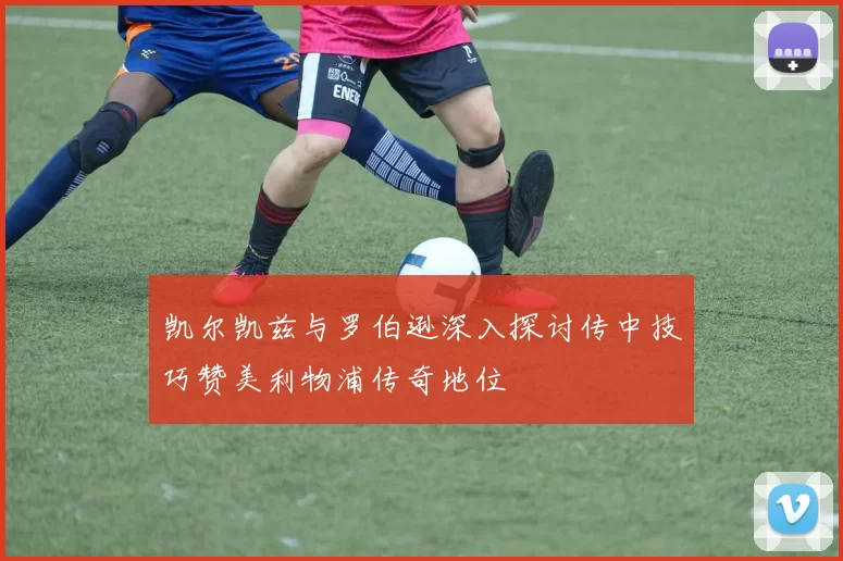 凯尔凯兹与罗伯逊深入探讨传中技巧赞美利物浦传奇地位