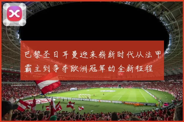 巴黎圣日耳曼迎来崭新时代从法甲霸主到争夺欧洲冠军的全新征程