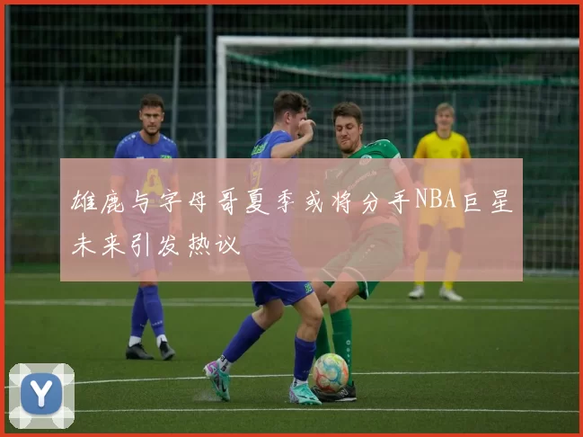 雄鹿与字母哥夏季或将分手NBA巨星未来引发热议