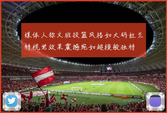 媒体人称文班投篮风格如大码杜兰特视觉效果震撼宛如超模般独特