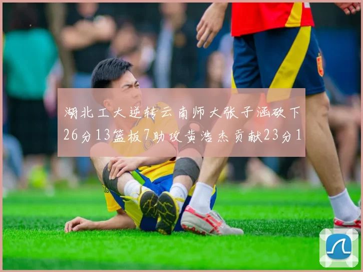 湖北工大逆转云南师大张子涵砍下26分13篮板7助攻黄浩杰贡献23分10篮板