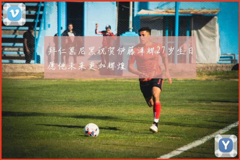 拜仁慕尼黑祝贺伊藤洋辉27岁生日愿他未来更加辉煌