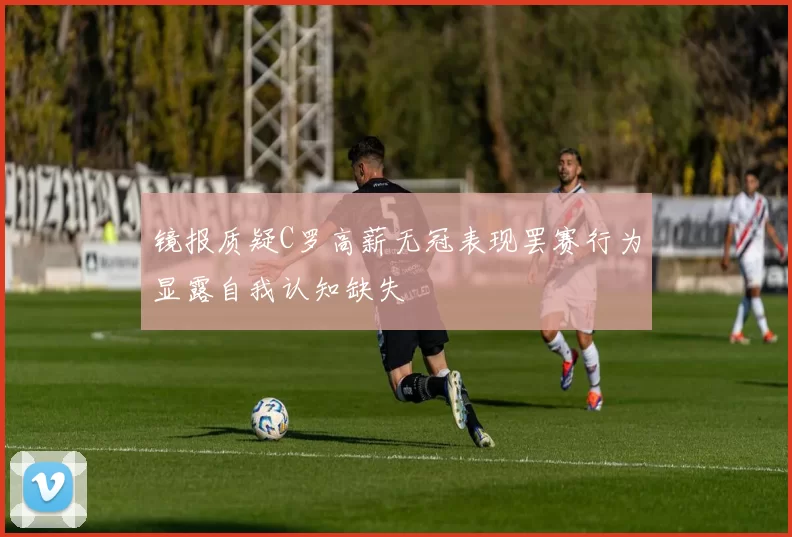 镜报质疑C罗高薪无冠表现罢赛行为显露自我认知缺失
