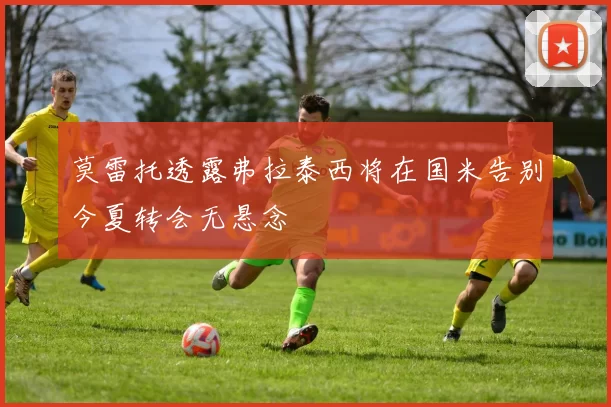 莫雷托透露弗拉泰西将在国米告别今夏转会无悬念