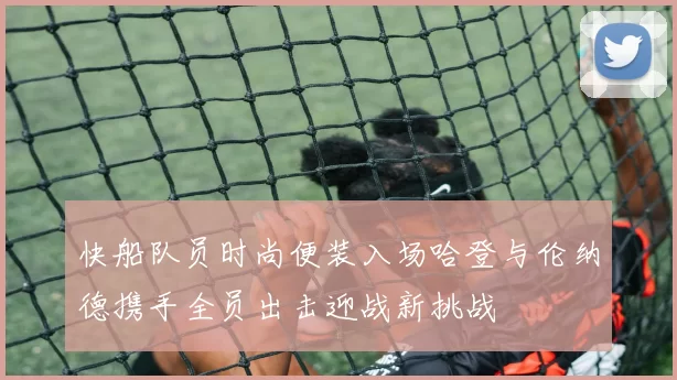 快船队员时尚便装入场哈登与伦纳德携手全员出击迎战新挑战