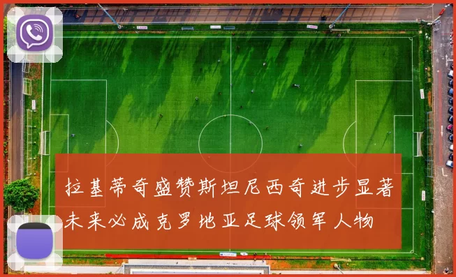 拉基蒂奇盛赞斯坦尼西奇进步显著未来必成克罗地亚足球领军人物
