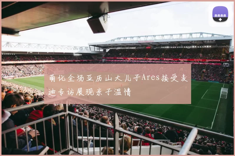 萌化全场亚历山大儿子Ares接受麦迪专访展现亲子温情