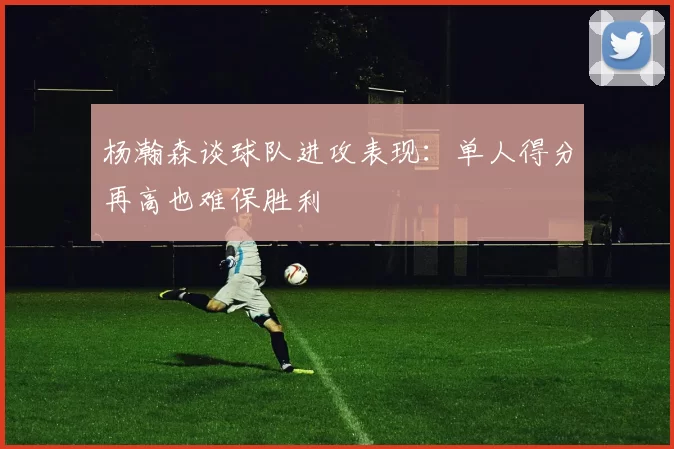 杨瀚森谈球队进攻表现：单人得分再高也难保胜利